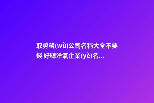 取勞務(wù)公司名稱大全不要錢 好聽洋氣企業(yè)名,起名之家-第1張-公司起名-玄機(jī)派